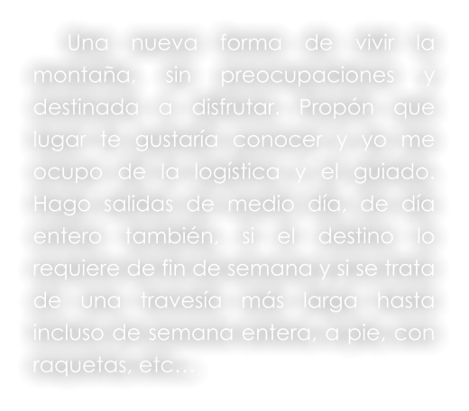 Una nueva forma de vivir la montaña, sin preocupaciones y destinada a disfrutar. Propón que lugar te gustaría conocer y yo me ocupo de la logística y el guiado. Hago salidas de medio día, de día entero también, si el destino lo requiere de fin de semana y si se trata de una travesía más larga hasta incluso de semana entera, a pie, con raquetas, etc…